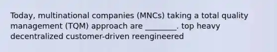 Today, multinational companies (MNCs) taking a total quality management (TQM) approach are ________. top heavy decentralized customer-driven reengineered