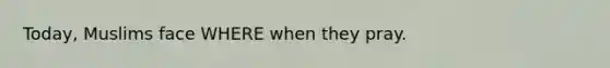 Today, Muslims face WHERE when they pray.