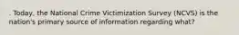 . Today, the National Crime Victimization Survey (NCVS) is the nation's primary source of information regarding what?