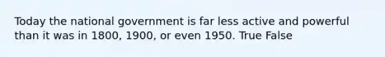 Today the national government is far less active and powerful than it was in 1800, 1900, or even 1950. True False