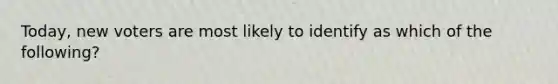 Today, new voters are most likely to identify as which of the following?