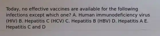 Today, no effective vaccines are available for the following infections except which one? A. Human immunodeficiency virus (HIV) B. Hepatitis C (HCV) C. Hepatitis B (HBV) D. Hepatitis A E. Hepatitis C and D