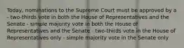 Today, nominations to the Supreme Court must be approved by a - two-thirds vote in both the House of Representatives and the Senate - simple majority vote in both the House of Representatives and the Senate - two-thirds vote in the House of Representatives only - simple majority vote in the Senate only