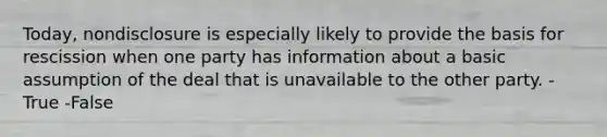 Today, nondisclosure is especially likely to provide the basis for rescission when one party has information about a basic assumption of the deal that is unavailable to the other party. -True -False