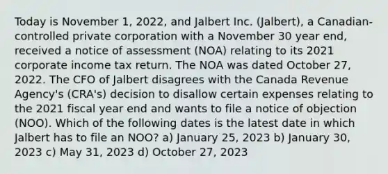 Today is November 1, 2022, and Jalbert Inc. (Jalbert), a Canadian-controlled private corporation with a November 30 year end, received a notice of assessment (NOA) relating to its 2021 corporate income tax return. The NOA was dated October 27, 2022. The CFO of Jalbert disagrees with the Canada Revenue Agency's (CRA's) decision to disallow certain expenses relating to the 2021 fiscal year end and wants to file a notice of objection (NOO). Which of the following dates is the latest date in which Jalbert has to file an NOO? a) January 25, 2023 b) January 30, 2023 c) May 31, 2023 d) October 27, 2023