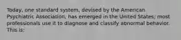 Today, one standard system, devised by the American Psychiatric Association, has emerged in the United States; most professionals use it to diagnose and classify abnormal behavior. This is: