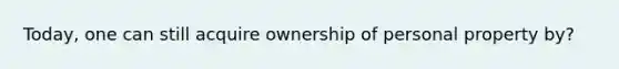 Today, one can still acquire ownership of personal property by?