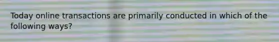Today online transactions are primarily conducted in which of the following ways?
