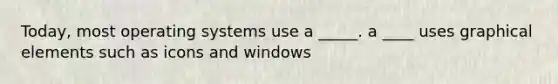 Today, most operating systems use a _____. a ____ uses graphical elements such as icons and windows