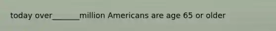 today over_______million Americans are age 65 or older