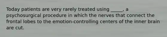 Today patients are very rarely treated using _____, a psychosurgical procedure in which the nerves that connect the frontal lobes to the emotion-controlling centers of the inner brain are cut.