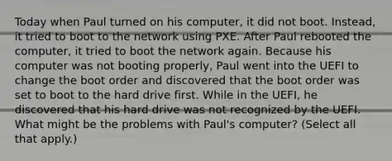 Today when Paul turned on his computer, it did not boot. Instead, it tried to boot to the network using PXE. After Paul rebooted the computer, it tried to boot the network again. Because his computer was not booting properly, Paul went into the UEFI to change the boot order and discovered that the boot order was set to boot to the hard drive first. While in the UEFI, he discovered that his hard drive was not recognized by the UEFI. What might be the problems with Paul's computer? (Select all that apply.)