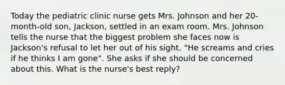 Today the pediatric clinic nurse gets Mrs. Johnson and her 20-month-old son, Jackson, settled in an exam room. Mrs. Johnson tells the nurse that the biggest problem she faces now is Jackson's refusal to let her out of his sight. "He screams and cries if he thinks I am gone". She asks if she should be concerned about this. What is the nurse's best reply?