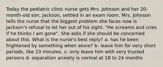 Today the pediatric clinic nurse gets Mrs. Johnson and her 20-month-old son, Jackson, settled in an exam room. Mrs. Johnson tells the nurse that the biggest problem she faces now is Jackson's refusal to let her out of his sight. "He screams and cries if he thinks I am gone". She asks if she should be concerned about this. What is the nurse's best reply? a- has he been frightened by something when alone? b- leave him for very short periods, like 10 minutes. c- only leave him with very trusted persons d- separation anxiety is normal at 18 to 24 months