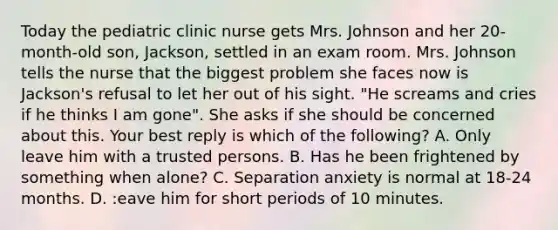 Today the pediatric clinic nurse gets Mrs. Johnson and her 20-month-old son, Jackson, settled in an exam room. Mrs. Johnson tells the nurse that the biggest problem she faces now is Jackson's refusal to let her out of his sight. "He screams and cries if he thinks I am gone". She asks if she should be concerned about this. Your best reply is which of the following? A. Only leave him with a trusted persons. B. Has he been frightened by something when alone? C. Separation anxiety is normal at 18-24 months. D. :eave him for short periods of 10 minutes.