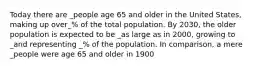 Today there are _people age 65 and older in the United States, making up over_% of the total population. By 2030, the older population is expected to be _as large as in 2000, growing to _and representing _% of the population. In comparison, a mere _people were age 65 and older in 1900