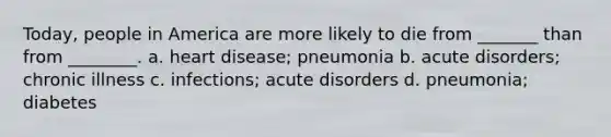 Today, people in America are more likely to die from _______ than from ________. a. heart disease; pneumonia b. acute disorders; chronic illness c. infections; acute disorders d. pneumonia; diabetes