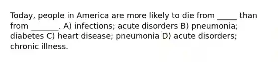 Today, people in America are more likely to die from _____ than from _______. A) infections; acute disorders B) pneumonia; diabetes C) heart disease; pneumonia D) acute disorders; chronic illness.