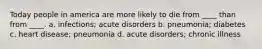 Today people in america are more likely to die from ____ than from ____. a. infections; acute disorders b. pneumonia; diabetes c. heart disease; pneumonia d. acute disorders; chronic illness