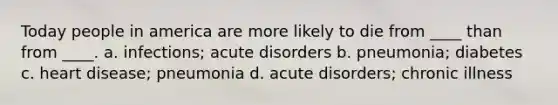 Today people in america are more likely to die from ____ than from ____. a. infections; acute disorders b. pneumonia; diabetes c. heart disease; pneumonia d. acute disorders; chronic illness