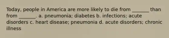 Today, people in America are more likely to die from _______ than from _______. a. pneumonia; diabetes b. infections; acute disorders c. heart disease; pneumonia d. acute disorders; chronic illness