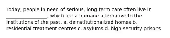 Today, people in need of serious, long-term care often live in _________________, which are a humane alternative to the institutions of the past. a. deinstitutionalized homes b. residential treatment centres c. asylums d. high-security prisons