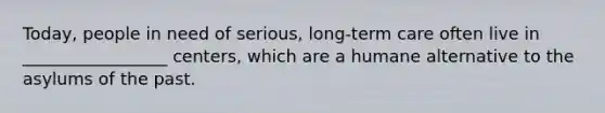 Today, people in need of serious, long-term care often live in _________________ centers, which are a humane alternative to the asylums of the past.