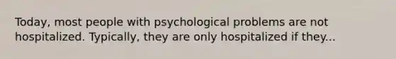 Today, most people with psychological problems are not hospitalized. Typically, they are only hospitalized if they...