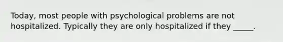 Today, most people with psychological problems are not hospitalized. Typically they are only hospitalized if they _____.