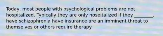 Today, most people with psychological problems are not hospitalized. Typically they are only hospitalized if they ________. have schizophrenia have insurance are an imminent threat to themselves or others require therapy