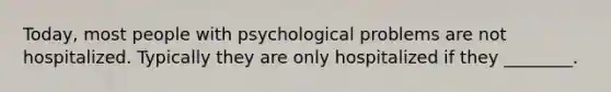 Today, most people with psychological problems are not hospitalized. Typically they are only hospitalized if they ________.