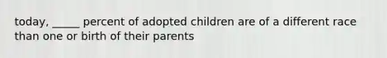 today, _____ percent of adopted children are of a different race than one or birth of their parents