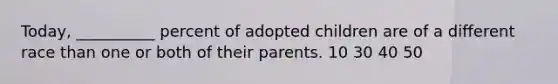 Today, __________ percent of adopted children are of a different race than one or both of their parents. 10 30 40 50