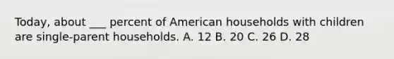 Today, about ___ percent of American households with children are single-parent households. A. 12 B. 20 C. 26 D. 28