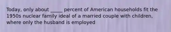 Today, only about _____ percent of American households fit the 1950s nuclear family ideal of a married couple with children, where only the husband is employed