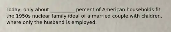 Today, only about __________ percent of American households fit the 1950s nuclear family ideal of a married couple with children, where only the husband is employed.