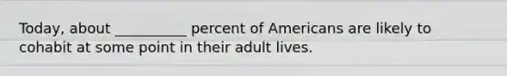 Today, about __________ percent of Americans are likely to cohabit at some point in their adult lives.