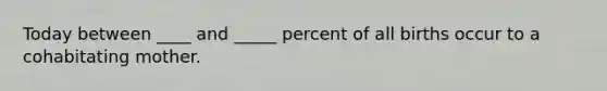 Today between ____ and _____ percent of all births occur to a cohabitating mother.