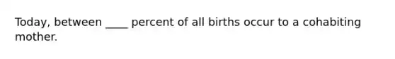 Today, between ____ percent of all births occur to a cohabiting mother.