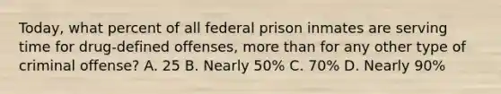 Today, what percent of all federal prison inmates are serving time for drug-defined offenses, more than for any other type of criminal offense? A. 25 B. Nearly 50% C. 70% D. Nearly 90%