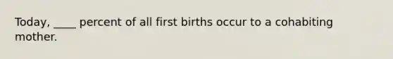 Today, ____ percent of all first births occur to a cohabiting mother.