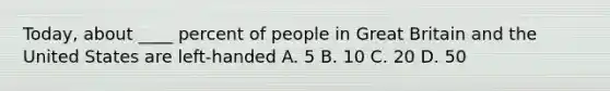 Today, about ____ percent of people in Great Britain and the United States are left-handed A. 5 B. 10 C. 20 D. 50