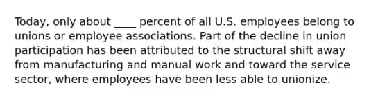 Today, only about ____ percent of all U.S. employees belong to unions or employee associations. Part of the decline in union participation has been attributed to the structural shift away from manufacturing and manual work and toward the service sector, where employees have been less able to unionize.