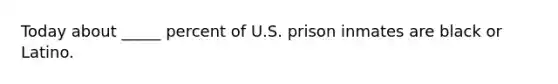 Today about _____ percent of U.S. prison inmates are black or Latino.