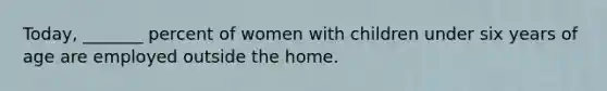 Today, _______ percent of women with children under six years of age are employed outside the home.