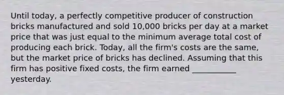 Until​ today, a perfectly competitive producer of construction bricks manufactured and sold​ 10,000 bricks per day at a market price that was just equal to the minimum average total cost of producing each brick.​ Today, all the​ firm's costs are the​ same, but the market price of bricks has declined. Assuming that this firm has positive fixed​ costs, the firm earned ___________ yesterday.