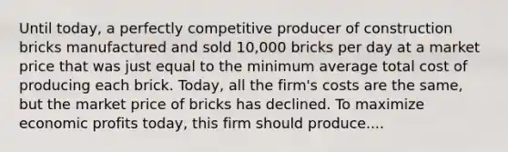 Until​ today, a perfectly competitive producer of construction bricks manufactured and sold​ 10,000 bricks per day at a market price that was just equal to the minimum average total cost of producing each brick.​ Today, all the​ firm's costs are the​ same, but the market price of bricks has declined. To maximize economic profits​ today, this firm should produce....