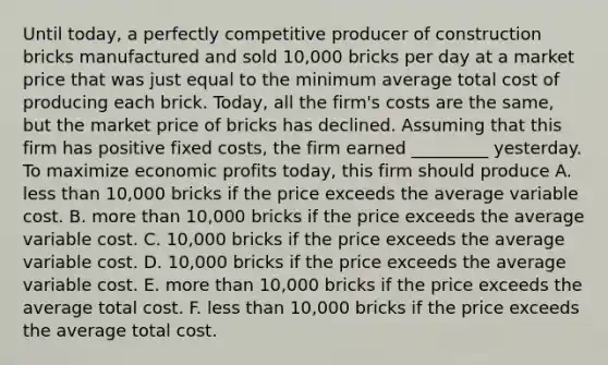 Until​ today, a perfectly competitive producer of construction bricks manufactured and sold​ 10,000 bricks per day at a market price that was just equal to the minimum average total cost of producing each brick.​ Today, all the​ firm's costs are the​ same, but the market price of bricks has declined. Assuming that this firm has positive fixed​ costs, the firm earned _________ yesterday. To maximize economic profits​ today, this firm should produce A. <a href='https://www.questionai.com/knowledge/k7BtlYpAMX-less-than' class='anchor-knowledge'>less than</a>​ 10,000 bricks if the price exceeds the average variable cost. B. <a href='https://www.questionai.com/knowledge/keWHlEPx42-more-than' class='anchor-knowledge'>more than</a>​ 10,000 bricks if the price exceeds the average variable cost. C. ​10,000 bricks if the price exceeds the average variable cost. D. ​10,000 bricks if the price exceeds the average variable cost. E. more than​ 10,000 bricks if the price exceeds the average total cost. F. less than​ 10,000 bricks if the price exceeds the average total cost.