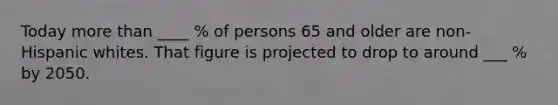 Today more than ____ % of persons 65 and older are non-Hispanic whites. That figure is projected to drop to around ___ % by 2050.