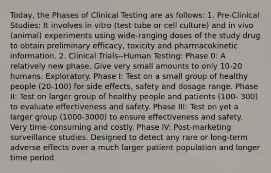 Today, the Phases of Clinical Testing are as follows: 1. Pre-Clinical Studies: It involves in vitro (test tube or cell culture) and in vivo (animal) experiments using wide-ranging doses of the study drug to obtain preliminary efficacy, toxicity and pharmacokinetic information. 2. Clinical Trials--Human Testing: Phase 0: A relatively new phase. Give very small amounts to only 10-20 humans. Exploratory. Phase I: Test on a small group of healthy people (20-100) for side effects, safety and dosage range. Phase II: Test on larger group of healthy people and patients (100- 300) to evaluate effectiveness and safety. Phase III: Test on yet a larger group (1000-3000) to ensure effectiveness and safety. Very time-consuming and costly. Phase IV: Post-marketing surveillance studies. Designed to detect any rare or long-term adverse effects over a much larger patient population and longer time period